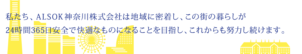 私たち、ALSOK神奈川株式会社は地域に密着し、この街の暮らしが24時間・365日安全で快適になることを目指し、これからも努力し続けます。