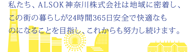 私たち、ALSOK神奈川株式会社は地域に密着し、この街の暮らしが24時間・365日安全で快適なものになることを目指し、これからも努力し続けます。